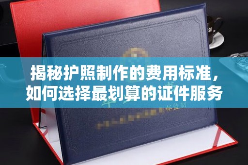 双清揭秘护照制作的费用标准，如何选择最划算的证件服务？